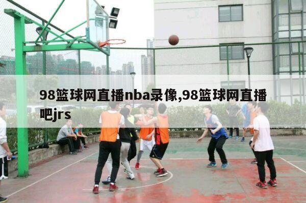 98篮球网直播nba录像,98篮球网直播吧jrs