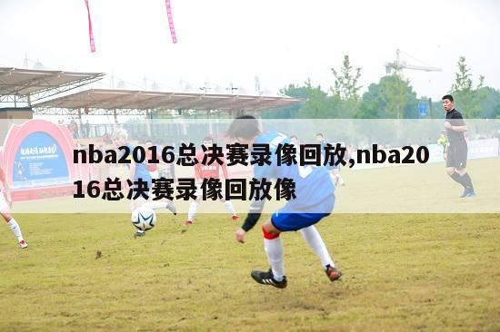 nba2016总决赛录像回放,nba2016总决赛录像回放像