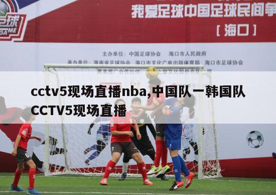 cctv5现场直播nba,中国队一韩国队CCTV5现场直播