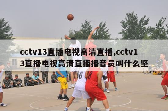 cctv13直播电视高清直播,cctv13直播电视高清直播播音员叫什么坚