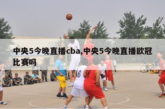 中央5今晚直播cba,中央5今晚直播欧冠比赛吗