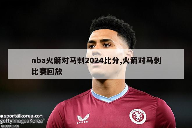 nba火箭对马刺2024比分,火箭对马刺比赛回放