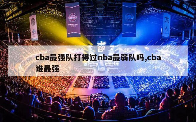 cba最强队打得过nba最弱队吗,cba谁最强